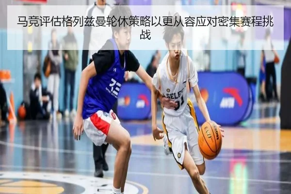 马竞评估格列兹曼轮休策略以更从容应对密集赛程挑战