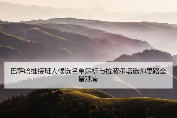 巴萨哈维接班人候选名单解析与拉波尔塔选帅思路全景观察