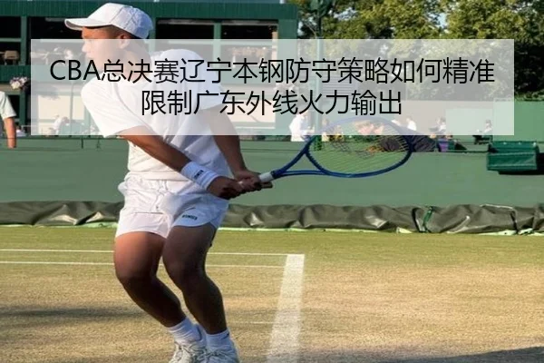 CBA总决赛辽宁本钢防守策略如何精准限制广东外线火力输出