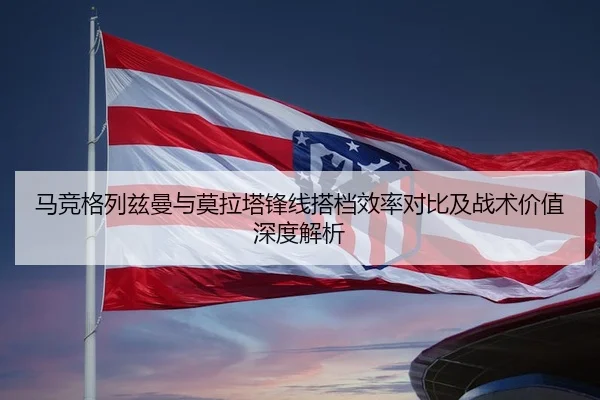 马竞格列兹曼与莫拉塔锋线搭档效率对比及战术价值深度解析