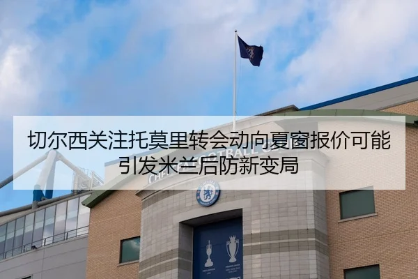 切尔西关注托莫里转会动向夏窗报价可能引发米兰后防新变局