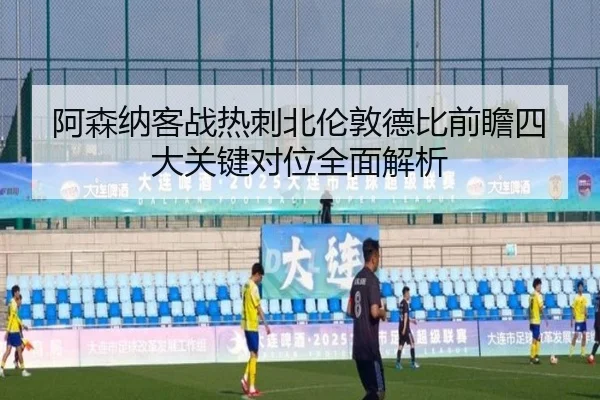 阿森纳客战热刺北伦敦德比前瞻四大关键对位全面解析