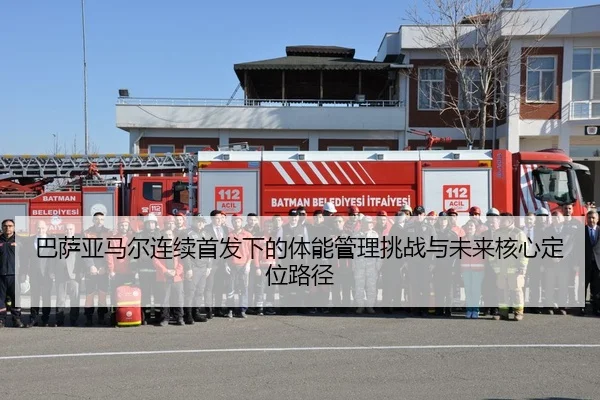 巴萨亚马尔连续首发下的体能管理挑战与未来核心定位路径