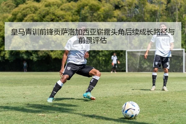 皇马青训前锋贡萨洛加西亚崭露头角后续成长路径与前景评估