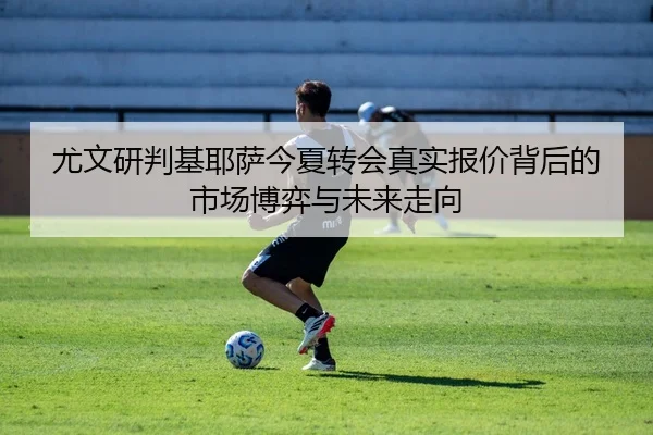 尤文研判基耶萨今夏转会真实报价背后的市场博弈与未来走向