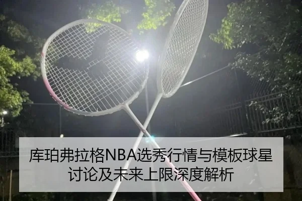 库珀弗拉格NBA选秀行情与模板球星讨论及未来上限深度解析