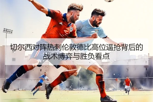 切尔西对阵热刺伦敦德比高位逼抢背后的战术博弈与胜负看点